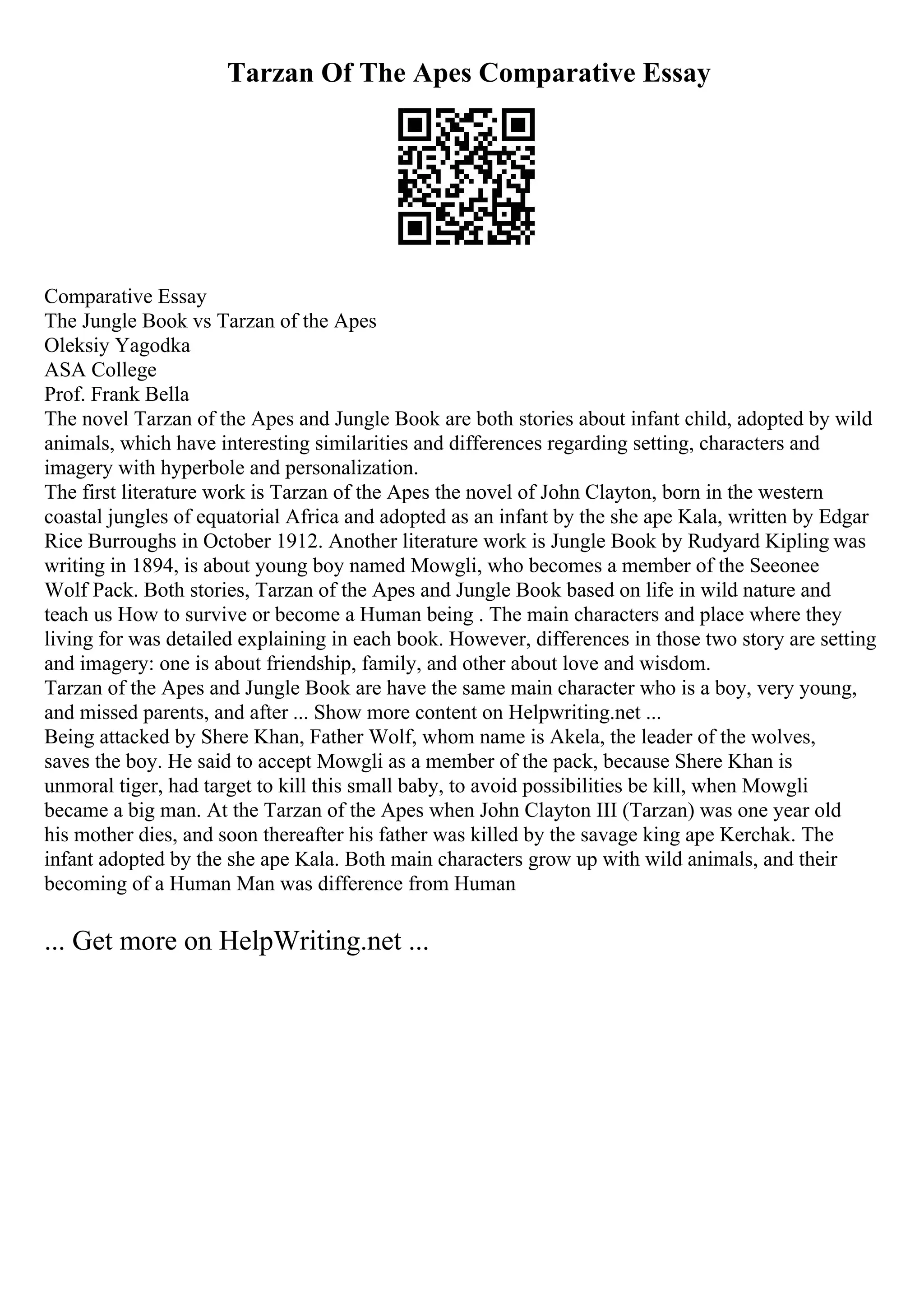 Tarzan Of The Apes Comparative Essay
Comparative Essay
The Jungle Book vs Tarzan of the Apes
Oleksiy Yagodka
ASA College
Prof. Frank Bella
The novel Tarzan of the Apes and Jungle Book are both stories about infant child, adopted by wild
animals, which have interesting similarities and differences regarding setting, characters and
imagery with hyperbole and personalization.
The first literature work is Tarzan of the Apes the novel of John Clayton, born in the western
coastal jungles of equatorial Africa and adopted as an infant by the she ape Kala, written by Edgar
Rice Burroughs in October 1912. Another literature work is Jungle Book by Rudyard Kipling was
writing in 1894, is about young boy named Mowgli, who becomes a member of the Seeonee
Wolf Pack. Both stories, Tarzan of the Apes and Jungle Book based on life in wild nature and
teach us How to survive or become a Human being . The main characters and place where they
living for was detailed explaining in each book. However, differences in those two story are setting
and imagery: one is about friendship, family, and other about love and wisdom.
Tarzan of the Apes and Jungle Book are have the same main character who is a boy, very young,
and missed parents, and after ... Show more content on Helpwriting.net ...
Being attacked by Shere Khan, Father Wolf, whom name is Akela, the leader of the wolves,
saves the boy. He said to accept Mowgli as a member of the pack, because Shere Khan is
unmoral tiger, had target to kill this small baby, to avoid possibilities be kill, when Mowgli
became a big man. At the Tarzan of the Apes when John Clayton III (Tarzan) was one year old
his mother dies, and soon thereafter his father was killed by the savage king ape Kerchak. The
infant adopted by the she ape Kala. Both main characters grow up with wild animals, and their
becoming of a Human Man was difference from Human
... Get more on HelpWriting.net ...
 