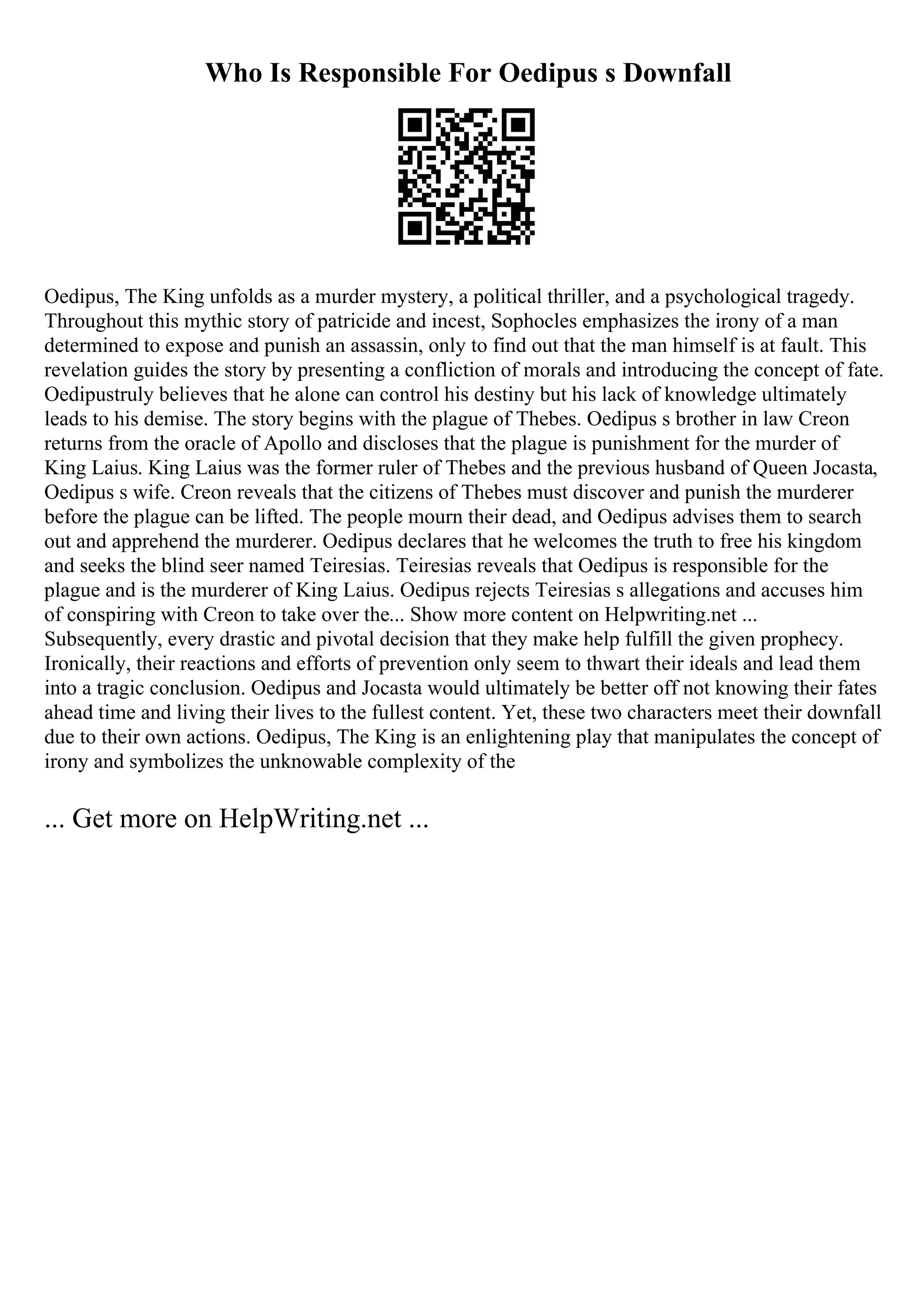 Who Is Responsible For Oedipus s Downfall
Oedipus, The King unfolds as a murder mystery, a political thriller, and a psychological tragedy.
Throughout this mythic story of patricide and incest, Sophocles emphasizes the irony of a man
determined to expose and punish an assassin, only to find out that the man himself is at fault. This
revelation guides the story by presenting a confliction of morals and introducing the concept of fate.
Oedipustruly believes that he alone can control his destiny but his lack of knowledge ultimately
leads to his demise. The story begins with the plague of Thebes. Oedipus s brother in law Creon
returns from the oracle of Apollo and discloses that the plague is punishment for the murder of
King Laius. King Laius was the former ruler of Thebes and the previous husband of Queen Jocasta,
Oedipus s wife. Creon reveals that the citizens of Thebes must discover and punish the murderer
before the plague can be lifted. The people mourn their dead, and Oedipus advises them to search
out and apprehend the murderer. Oedipus declares that he welcomes the truth to free his kingdom
and seeks the blind seer named Teiresias. Teiresias reveals that Oedipus is responsible for the
plague and is the murderer of King Laius. Oedipus rejects Teiresias s allegations and accuses him
of conspiring with Creon to take over the... Show more content on Helpwriting.net ...
Subsequently, every drastic and pivotal decision that they make help fulfill the given prophecy.
Ironically, their reactions and efforts of prevention only seem to thwart their ideals and lead them
into a tragic conclusion. Oedipus and Jocasta would ultimately be better off not knowing their fates
ahead time and living their lives to the fullest content. Yet, these two characters meet their downfall
due to their own actions. Oedipus, The King is an enlightening play that manipulates the concept of
irony and symbolizes the unknowable complexity of the
... Get more on HelpWriting.net ...
 