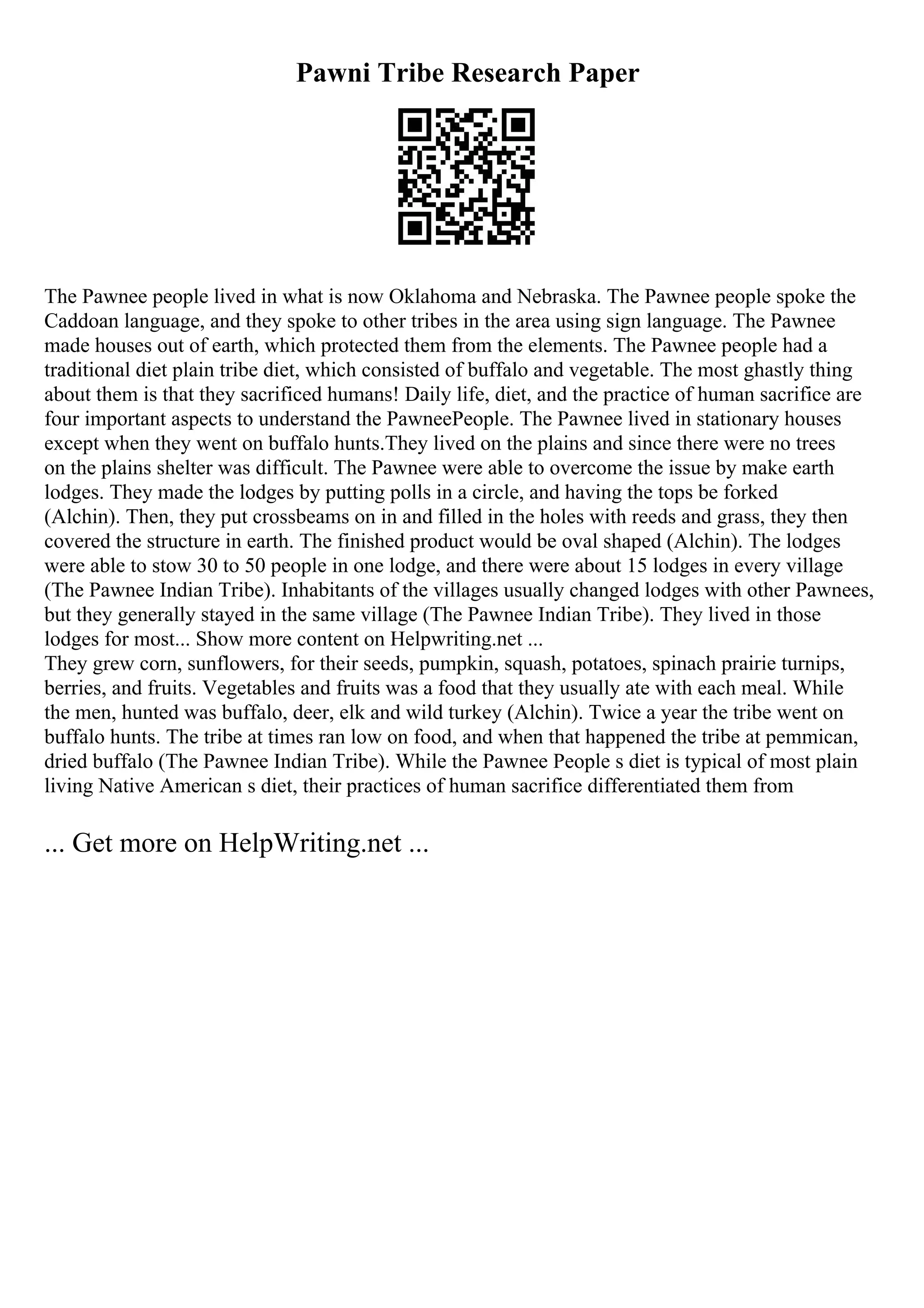 Pawni Tribe Research Paper
The Pawnee people lived in what is now Oklahoma and Nebraska. The Pawnee people spoke the
Caddoan language, and they spoke to other tribes in the area using sign language. The Pawnee
made houses out of earth, which protected them from the elements. The Pawnee people had a
traditional diet plain tribe diet, which consisted of buffalo and vegetable. The most ghastly thing
about them is that they sacrificed humans! Daily life, diet, and the practice of human sacrifice are
four important aspects to understand the PawneePeople. The Pawnee lived in stationary houses
except when they went on buffalo hunts.They lived on the plains and since there were no trees
on the plains shelter was difficult. The Pawnee were able to overcome the issue by make earth
lodges. They made the lodges by putting polls in a circle, and having the tops be forked
(Alchin). Then, they put crossbeams on in and filled in the holes with reeds and grass, they then
covered the structure in earth. The finished product would be oval shaped (Alchin). The lodges
were able to stow 30 to 50 people in one lodge, and there were about 15 lodges in every village
(The Pawnee Indian Tribe). Inhabitants of the villages usually changed lodges with other Pawnees,
but they generally stayed in the same village (The Pawnee Indian Tribe). They lived in those
lodges for most... Show more content on Helpwriting.net ...
They grew corn, sunflowers, for their seeds, pumpkin, squash, potatoes, spinach prairie turnips,
berries, and fruits. Vegetables and fruits was a food that they usually ate with each meal. While
the men, hunted was buffalo, deer, elk and wild turkey (Alchin). Twice a year the tribe went on
buffalo hunts. The tribe at times ran low on food, and when that happened the tribe at pemmican,
dried buffalo (The Pawnee Indian Tribe). While the Pawnee People s diet is typical of most plain
living Native American s diet, their practices of human sacrifice differentiated them from
... Get more on HelpWriting.net ...
 