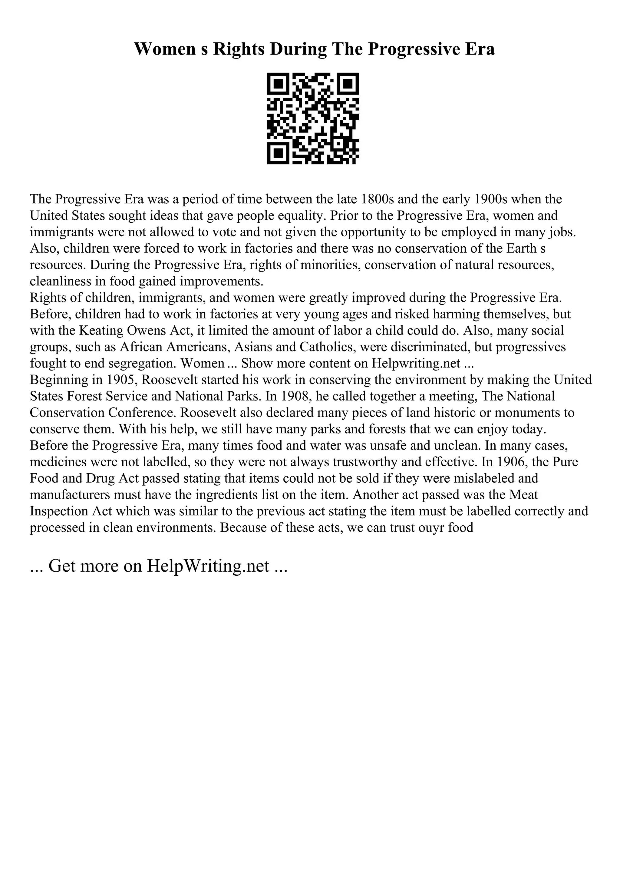 Women s Rights During The Progressive Era
The Progressive Era was a period of time between the late 1800s and the early 1900s when the
United States sought ideas that gave people equality. Prior to the Progressive Era, women and
immigrants were not allowed to vote and not given the opportunity to be employed in many jobs.
Also, children were forced to work in factories and there was no conservation of the Earth s
resources. During the Progressive Era, rights of minorities, conservation of natural resources,
cleanliness in food gained improvements.
Rights of children, immigrants, and women were greatly improved during the Progressive Era.
Before, children had to work in factories at very young ages and risked harming themselves, but
with the Keating Owens Act, it limited the amount of labor a child could do. Also, many social
groups, such as African Americans, Asians and Catholics, were discriminated, but progressives
fought to end segregation. Women ... Show more content on Helpwriting.net ...
Beginning in 1905, Roosevelt started his work in conserving the environment by making the United
States Forest Service and National Parks. In 1908, he called together a meeting, The National
Conservation Conference. Roosevelt also declared many pieces of land historic or monuments to
conserve them. With his help, we still have many parks and forests that we can enjoy today.
Before the Progressive Era, many times food and water was unsafe and unclean. In many cases,
medicines were not labelled, so they were not always trustworthy and effective. In 1906, the Pure
Food and Drug Act passed stating that items could not be sold if they were mislabeled and
manufacturers must have the ingredients list on the item. Another act passed was the Meat
Inspection Act which was similar to the previous act stating the item must be labelled correctly and
processed in clean environments. Because of these acts, we can trust ouyr food
... Get more on HelpWriting.net ...
 