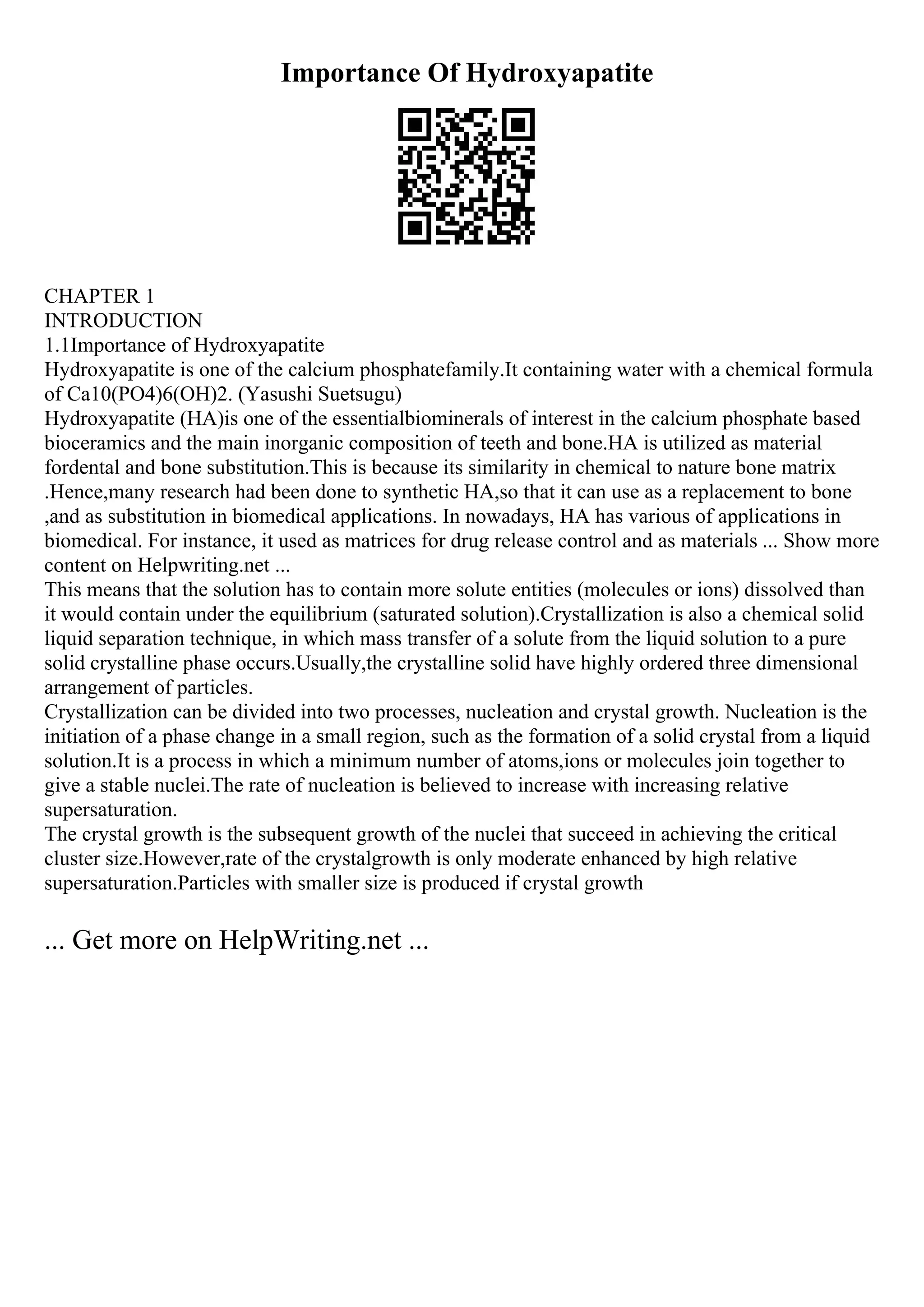 Importance Of Hydroxyapatite
CHAPTER 1
INTRODUCTION
1.1Importance of Hydroxyapatite
Hydroxyapatite is one of the calcium phosphatefamily.It containing water with a chemical formula
of Ca10(PO4)6(OH)2. (Yasushi Suetsugu)
Hydroxyapatite (HA)is one of the essentialbiominerals of interest in the calcium phosphate based
bioceramics and the main inorganic composition of teeth and bone.HA is utilized as material
fordental and bone substitution.This is because its similarity in chemical to nature bone matrix
.Hence,many research had been done to synthetic HA,so that it can use as a replacement to bone
,and as substitution in biomedical applications. In nowadays, HA has various of applications in
biomedical. For instance, it used as matrices for drug release control and as materials ... Show more
content on Helpwriting.net ...
This means that the solution has to contain more solute entities (molecules or ions) dissolved than
it would contain under the equilibrium (saturated solution).Crystallization is also a chemical solid
liquid separation technique, in which mass transfer of a solute from the liquid solution to a pure
solid crystalline phase occurs.Usually,the crystalline solid have highly ordered three dimensional
arrangement of particles.
Crystallization can be divided into two processes, nucleation and crystal growth. Nucleation is the
initiation of a phase change in a small region, such as the formation of a solid crystal from a liquid
solution.It is a process in which a minimum number of atoms,ions or molecules join together to
give a stable nuclei.The rate of nucleation is believed to increase with increasing relative
supersaturation.
The crystal growth is the subsequent growth of the nuclei that succeed in achieving the critical
cluster size.However,rate of the crystalgrowth is only moderate enhanced by high relative
supersaturation.Particles with smaller size is produced if crystal growth
... Get more on HelpWriting.net ...
 
