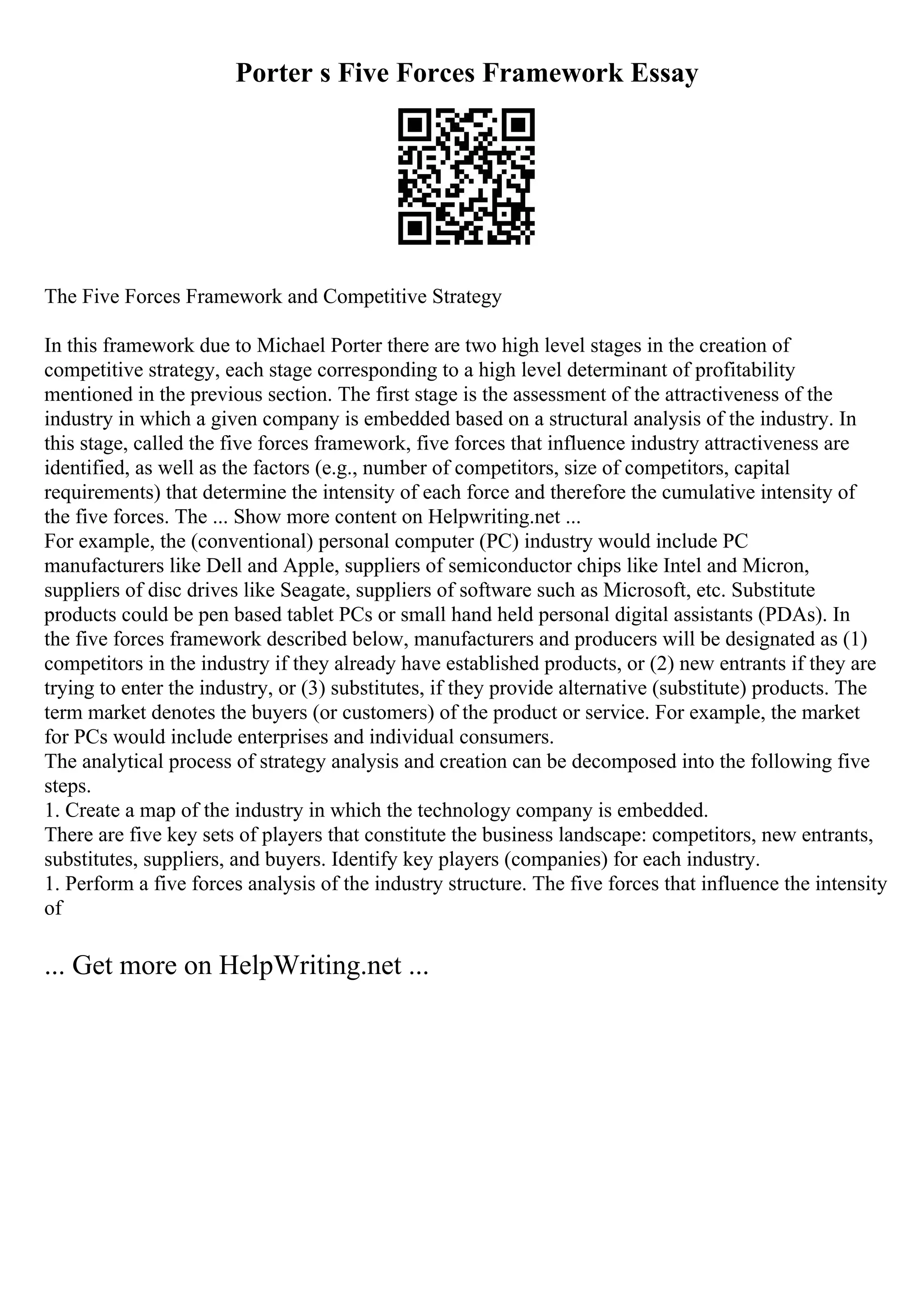 Porter s Five Forces Framework Essay
The Five Forces Framework and Competitive Strategy
In this framework due to Michael Porter there are two high level stages in the creation of
competitive strategy, each stage corresponding to a high level determinant of profitability
mentioned in the previous section. The first stage is the assessment of the attractiveness of the
industry in which a given company is embedded based on a structural analysis of the industry. In
this stage, called the five forces framework, five forces that influence industry attractiveness are
identified, as well as the factors (e.g., number of competitors, size of competitors, capital
requirements) that determine the intensity of each force and therefore the cumulative intensity of
the five forces. The ... Show more content on Helpwriting.net ...
For example, the (conventional) personal computer (PC) industry would include PC
manufacturers like Dell and Apple, suppliers of semiconductor chips like Intel and Micron,
suppliers of disc drives like Seagate, suppliers of software such as Microsoft, etc. Substitute
products could be pen based tablet PCs or small hand held personal digital assistants (PDAs). In
the five forces framework described below, manufacturers and producers will be designated as (1)
competitors in the industry if they already have established products, or (2) new entrants if they are
trying to enter the industry, or (3) substitutes, if they provide alternative (substitute) products. The
term market denotes the buyers (or customers) of the product or service. For example, the market
for PCs would include enterprises and individual consumers.
The analytical process of strategy analysis and creation can be decomposed into the following five
steps.
1. Create a map of the industry in which the technology company is embedded.
There are five key sets of players that constitute the business landscape: competitors, new entrants,
substitutes, suppliers, and buyers. Identify key players (companies) for each industry.
1. Perform a five forces analysis of the industry structure. The five forces that influence the intensity
of
... Get more on HelpWriting.net ...
 