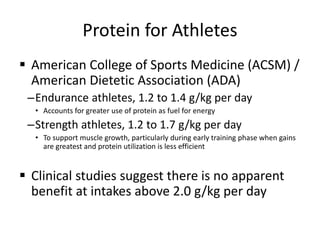 Protein for Athletes
 American College of Sports Medicine (ACSM) /
American Dietetic Association (ADA)
–Endurance athletes, 1.2 to 1.4 g/kg per day
• Accounts for greater use of protein as fuel for energy
–Strength athletes, 1.2 to 1.7 g/kg per day
• To support muscle growth, particularly during early training phase when gains
are greatest and protein utilization is less efficient
 Clinical studies suggest there is no apparent
benefit at intakes above 2.0 g/kg per day
 