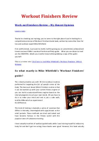 Workout Finishers Review
Work out Finishers Review – My Honest Opinion

Leave a reply



Thanks for checking out my blog, you’ve come to the right place if you’re looking for a
comprehensive review of Workout Finishers Guide book, written by none other than fat
loss and workout expert Mike Whitfield.

First and foremost, I just want to clarify I will be giving you an unrestricted, unbiased and
honest review of Mike’s workout finishers self help guide. What you are about to read
are the ESSENTIAL details you need to know before grabbing a copy of the guide
yourself.

This is a review site: Click here to visit Mike Whitfield’s Workout Finishers Official
Website


So what exactly is Mike Whitfield’s ‘Workout Finishers’
guide?

The e-book provides you with 40 mini workout routines
perfected for targeting the fat of specific areas of the
body. The best part about Mike’s finishers routine is that
it can be teamed up with your current fitness regime or
you can build a customized fitness regime based on the
interval programs to suit your own needs. All you have to
do is to make your mind and rest is just a cake walk,
testifies Mike who has experienced
the difference.

This kind of training is basically a series of exercises that
differs in intensity, intermingled with a gap known as the
relief periods. These methods are tried and tested and
have become famous in the fitness world with the
popular name of turbulence training.

I have actually read lots of workout guide books while I was training myself to reduce my
body fat and don’t get me wrong those books were good. However, this book actually
 