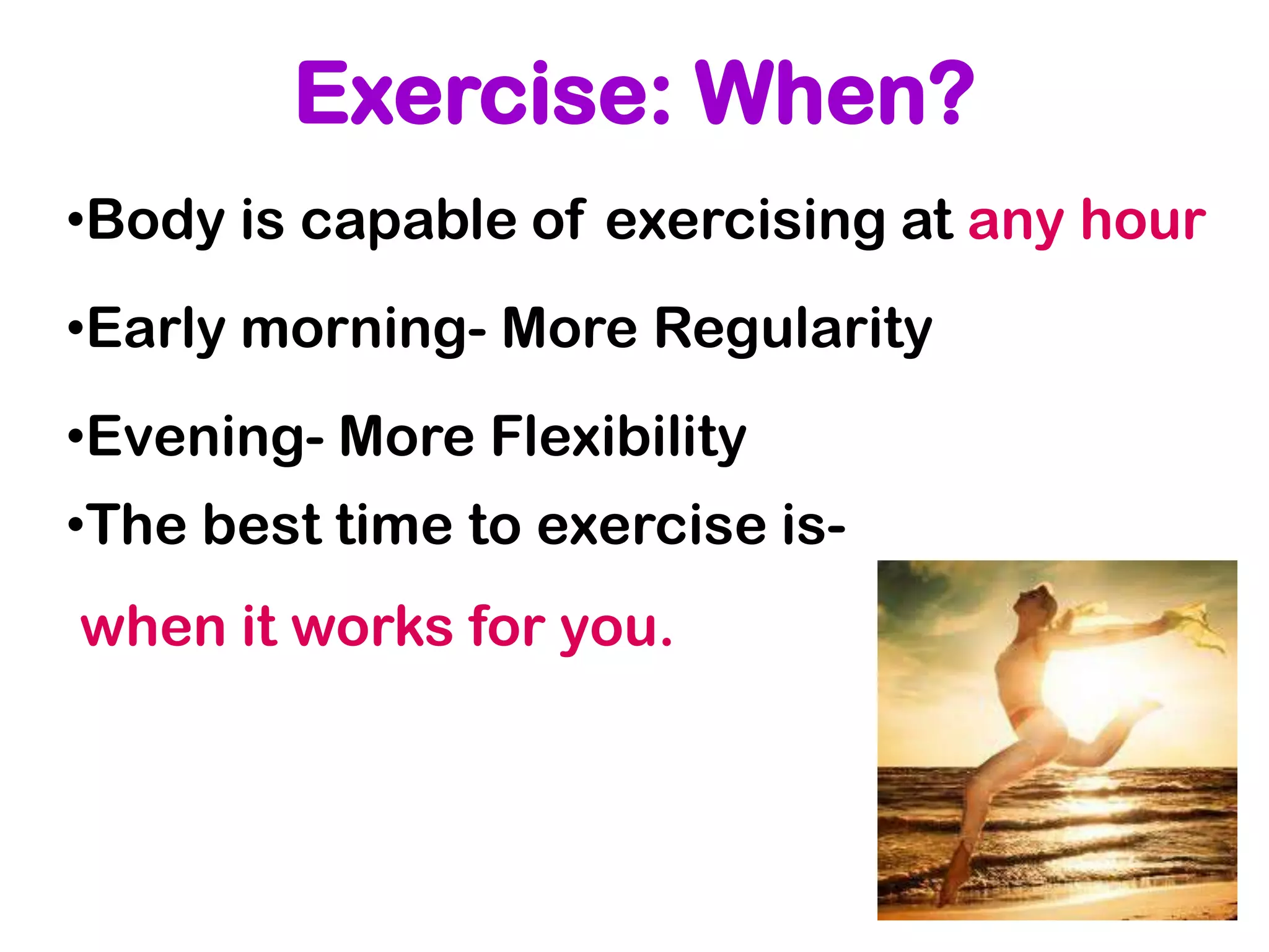 Exercise: When?
•Body is capable of exercising at any hour
•Early morning- More Regularity
•Evening- More Flexibility
•The best time to exercise is-
when it works for you.
 