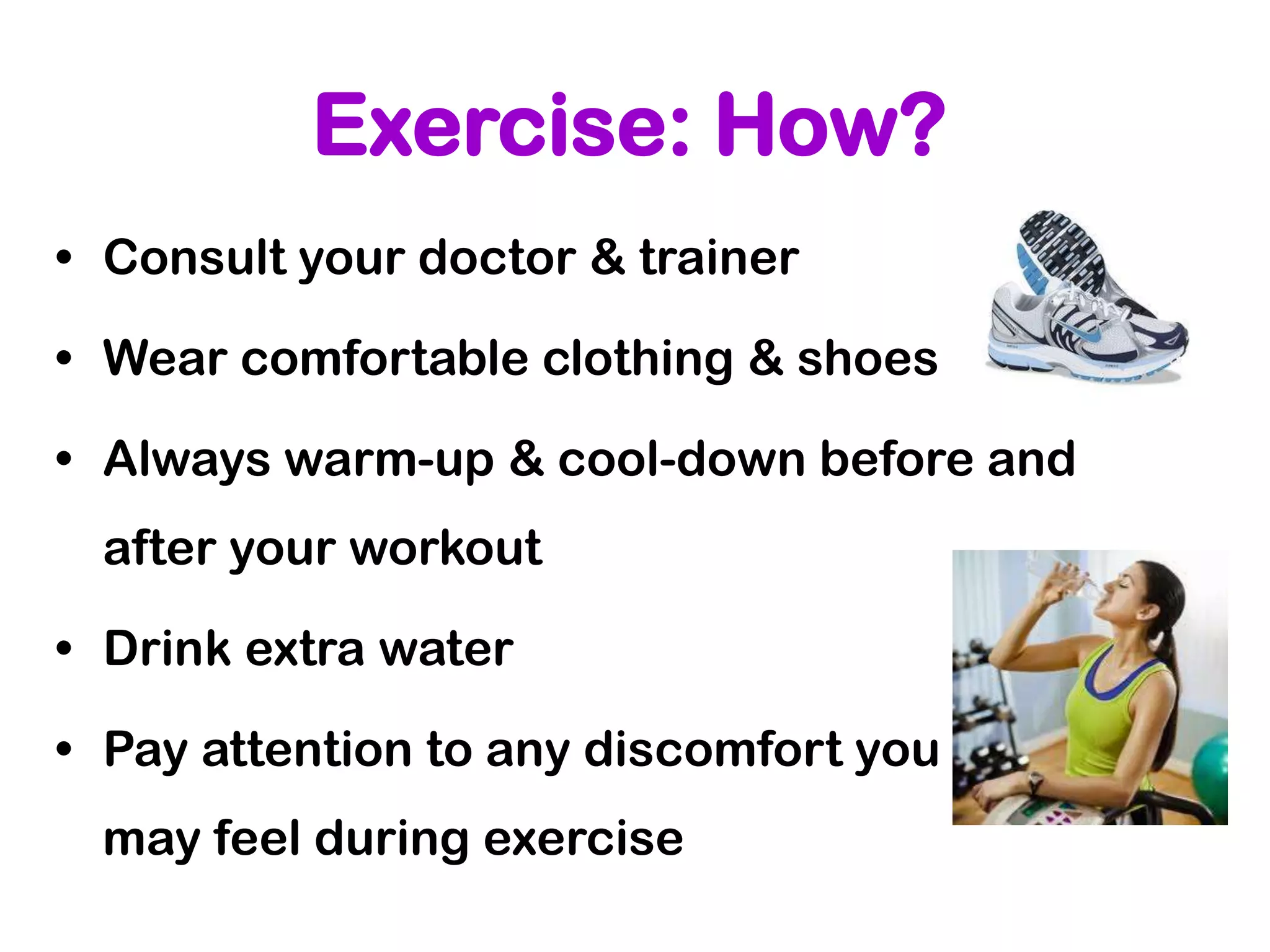 Exercise: How?
• Consult your doctor & trainer

• Wear comfortable clothing & shoes

• Always warm-up & cool-down before and
 after your workout

• Drink extra water

• Pay attention to any discomfort you
 may feel during exercise
 