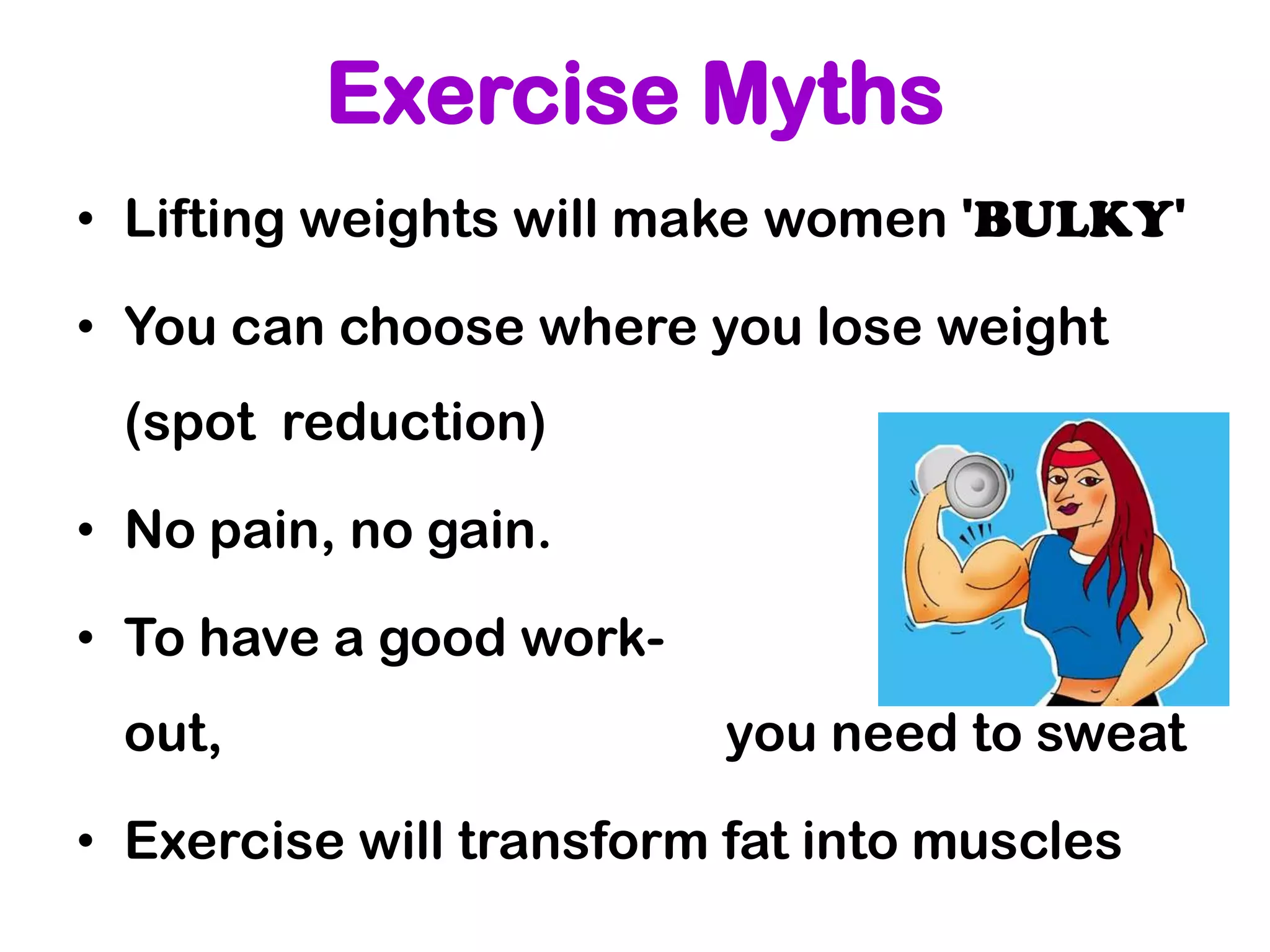Exercise Myths
• Lifting weights will make women 'BULKY'

• You can choose where you lose weight
 (spot reduction)

• No pain, no gain.

• To have a good work-
 out,                     you need to sweat

• Exercise will transform fat into muscles
 