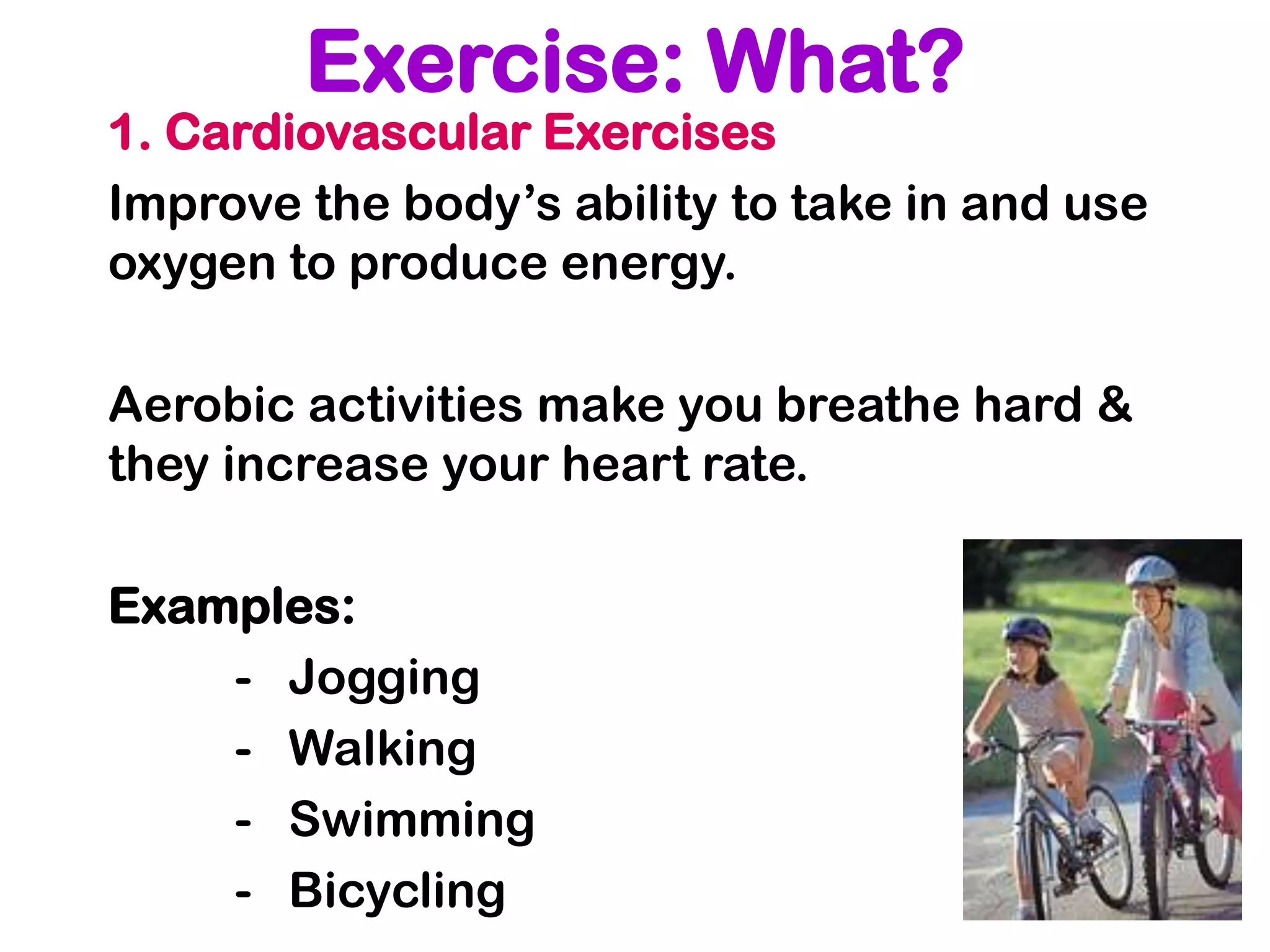 Exercise: What?
1. Cardiovascular Exercises
Improve the body’s ability to take in and use
oxygen to produce energy.

Aerobic activities make you breathe hard &
they increase your heart rate.

Examples:
    - Jogging
    - Walking
    - Swimming
    - Bicycling
 