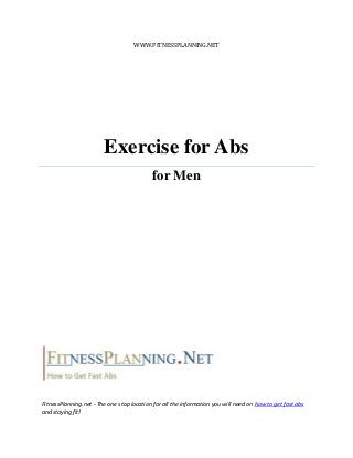 WWW.FITNESSPLANNING.NET




                        Exercise for Abs
                                            for Men




FitnessPlanning.net - The one stop location for all the information you will need on how to get fast abs
and staying fit!
 