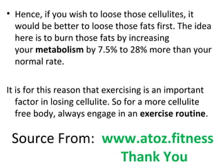 • Hence, if you wish to loose those cellulites, it
would be better to loose those fats first. The idea
here is to burn those fats by increasing
your metabolism by 7.5% to 28% more than your
normal rate.
It is for this reason that exercising is an important
factor in losing cellulite. So for a more cellulite
free body, always engage in an exercise routine.
Source From: www.atoz.fitness
Thank You
 