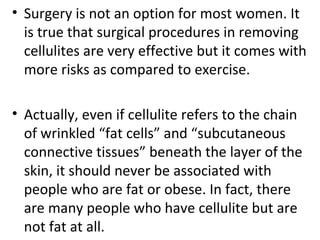 • Surgery is not an option for most women. It 
is true that surgical procedures in removing 
cellulites are very effective but it comes with 
more risks as compared to exercise.
• Actually, even if cellulite refers to the chain 
of wrinkled “fat cells” and “subcutaneous 
connective tissues” beneath the layer of the 
skin, it should never be associated with 
people who are fat or obese. In fact, there 
are many people who have cellulite but are 
not fat at all.
 