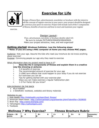 Exercise for Life
Design a Fitness flyer, advertisement, newsletter or brochure with the intent to
sell the concept of regular exercise to your peers: your project should be designed
to convince your peers to exercise. Project will include each of the 5 components
of fitness, benefits of exercise and how to start and maintain your regular
exercise.
Design Layout:
Flyer, advertisement, newsletter or brochure (double sided A4)
Be sure to include PICTURES/IMAGES/DRAWINGS.
Make your project attractive, neat, and well organized!
Getting started: Windows Publisher /use the following steps:
**Note: If you are using a MAC computer at home you may choose MAC pages.
Audience: Kids your age. Assume the kids who read your brochure do not know anything
about exercise!
Purpose: Convincing people our age why they need to exercise
What information does my project need to have in it?
1. Describe the 5 components of fitness and explain them in a creative
way like drawing or pictures
2. 3-4 benefits of exercise
3. The recommended amount of exercise for your age
4. 3 LONG term effects that could happen to your body if you do not exercise
5. fun exercises you can do
6. Tips for getting started with your exercise plan
7. Ways you can make exercise a regular habit/action plan
8. 1-2 Fun Facts/ did you know?
BIBLIOGRAPHY ON THE BACK
● MLA FORMAT
● 3 SOURCES: textbook, websites and library materials
Websites to use:
1. Kids Health http://kidshealth.org/teen/food_fitness/
2. American Heart Assoc. http://americanheart.org/presenter.jhtml?identifier=3028650
3. Brain Pop http://www.brainpop.com/
4. Yahooligans http://yahooligans.com
5. Textbook
Wellness 7 Why Exercise? Fitness Brochure Rubric
Criteria – 30
points
A
A-
B+ B
B-
C+ C
C-
D+ D
D-
Comments/
Marks
 
