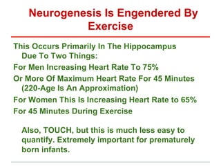Neurogenesis Is Engendered By
            Exercise
This Occurs Primarily In The Hippocampus
  Due To Two Things:
For Men Increasing Heart Rate To 75%
Or More Of Maximum Heart Rate For 45 Minutes
  (220-Age Is An Approximation)
For Women This Is Increasing Heart Rate to 65%
For 45 Minutes During Exercise

  Also, TOUCH, but this is much less easy to
  quantify. Extremely important for prematurely
  born infants.
 
