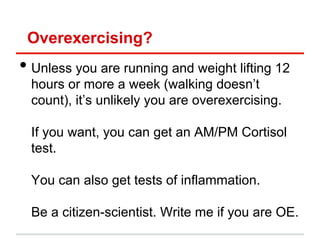 Overexercising?
•  Unless you are running and weight lifting 12
  hours or more a week (walking doesn’t
  count), it’s unlikely you are overexercising.

  If you want, you can get an AM/PM Cortisol
  test.

  You can also get tests of inflammation.

  Be a citizen-scientist. Write me if you are OE.
 