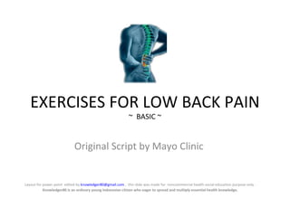 EXERCISES FOR LOW BACK PAIN
                                                            ~ BASIC ~


                            Original Script by Mayo Clinic


Layout for power point edited by knowledger80@gmail.com , this slide was made for noncommercial health social education purpose only .
           Knowledger80 is an ordinary young Indonesian citizen who eager to spread and multiply essential health knowledge.
 