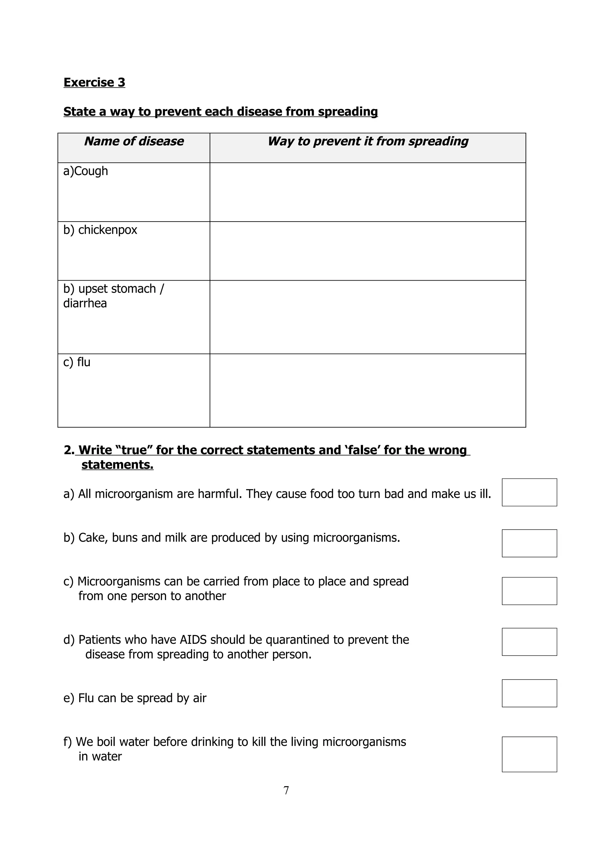 Exercise 3

State a way to prevent each disease from spreading

    Name of disease                    Way to prevent it from spreading

a)Cough



b) chickenpox



b) upset stomach /
diarrhea



c) flu




2. Write “true” for the correct statements and ‘false’ for the wrong
   statements.

a) All microorganism are harmful. They cause food too turn bad and make us ill.


b) Cake, buns and milk are produced by using microorganisms.


c) Microorganisms can be carried from place to place and spread
   from one person to another


d) Patients who have AIDS should be quarantined to prevent the
    disease from spreading to another person.


e) Flu can be spread by air


f) We boil water before drinking to kill the living microorganisms
   in water

                                          7
 