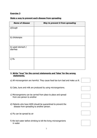 Exercise 3

State a way to prevent each disease from spreading

    Name of disease                    Way to prevent it from spreading

a)Cough



b) chickenpox



b) upset stomach /
diarrhea



c) flu




2. Write “true” for the correct statements and ‘false’ for the wrong
   statements.

a) All microorganism are harmful. They cause food too turn bad and make us ill.


b) Cake, buns and milk are produced by using microorganisms.


c) Microorganisms can be carried from place to place and spread
   from one person to another


d) Patients who have AIDS should be quarantined to prevent the
    disease from spreading to another person.


e) Flu can be spread by air


f) We boil water before drinking to kill the living microorganisms
   in water

                                          7
 