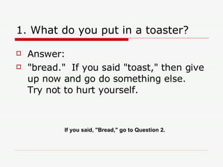 1. What do you put in a toaster? Answer:  "bread."  If you said "toast," then give up now and go do something else.  Try not to hurt yourself. If you said, "Bread," go to Question 2. 