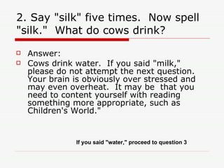 2. Say "silk" five times.  Now spell "silk."  What do cows drink? Answer:  Cows drink water.  If you said "milk," please do not attempt the next question.  Your brain is obviously over stressed and may even overheat.  It may be  that you need to content yourself with reading something more appropriate, such as Children's World." If you said "water," proceed to question 3 