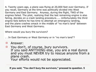 4. Twenty years ago, a plane was flying at 20,000 feet over Germany. If you recall, Germany at the time was politically divided into West Germany and East Germany.  Anyway, during the flight, TWO of the engines failed. The pilot, realizing that the last remaining engine is also failing, decides on a crash landing procedure..... Unfortunately the third engine fails before he has time to attempt an emergency landing, and the plane crashes smack in the middle of "no man's land" between East Germany and West Germany. Where would you bury the survivors?   . . In East Germany or West Germany or in "no man's land"? Answer:  You don't, of course, bury survivors.  If you said ANYTHING else, you are a real dunce and you must NEVER try to rescue anyone from a plane crash.  Your efforts would not be appreciated. If you said, "You don't bury the survivors," proceed to question. 5 