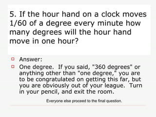 5. If the hour hand on a clock moves 1/60 of a degree every minute how many degrees will the hour hand move in one hour? Answer:  One degree.  If you said, "360 degrees" or anything other than "one degree," you are to be congratulated on getting this far, but you are obviously out of your league.  Turn in your pencil, and exit the room.  Everyone else proceed to the final question. 