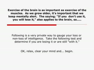 Exercise of the brain is as important as exercise of the muscles.  As we grow older, it's important that we keep mentally alert.  The saying; &quot;If you  don't use it, you will lose it,&quot; also applies to the brain, so.....   Following is a very private way to gauge your loss or  non-loss of intelligence.  Take the following test and determine if you are losing it or are still &quot;with it.&quot; OK, relax, clear your mind and... begin. 