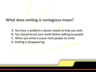 What does smiling is contagious mean?You have a problem a doctor needs to help you with.You should brush your teeth before talking to people.When you smile it cause most people to smile.Smiling is disappearing