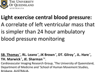 Light exercise central blood pressure: A correlate of left ventricular mass that is simpler than 24 hour ambulatory blood pressure monitoring SB. Thomas   * , RL. Leano  * , JK Brown  * , DT. Gilroy  * , JL. Hare  * , TH. Marwick  * , JE. Sharman  *† . Cardiovascular Imaging Research Group,  * The University of Queensland,  Department of Medicine and  † School of Human Movement Studies, Brisbane, AUSTRALIA.  