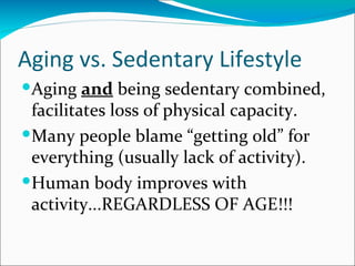 Aging vs. Sedentary Lifestyle
Aging and being sedentary combined,
 facilitates loss of physical capacity.
Many people blame “getting old” for
 everything (usually lack of activity).
Human body improves with
 activity...REGARDLESS OF AGE!!!
 