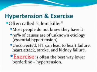 Hypertension & Exercise
Often called “silent killer”
   Most people do not know they have it
   90% of causes are of unknown etiology
    (
    (essential hypertension)
   Uncorrected, HT can lead to heart failure,
    heart attack, stroke, and kidney failure.
  Exercise is often the best way lower
   borderline – hypertension.
 