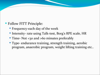  Follow FITT Principle:
   Frequency-each day of the week
   Intensity- rate using Talk-test, Borg's RPE scale, HR
   Time- Not <30 and >60 minutes preferably
   Type- endurance training, strength training, aerobic
    program, anaerobic program, weight lifting training etc..
 