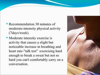  Recommendation 30 minutes of
  moderate-intensity physical activity
  (7days/week).
 Moderate intensity exercise is
  activity that causes a slight but
  noticeable increase in breathing and
  heart rate-"talk test" :exercising hard
  enough to break a sweat but not so
  hard you can't comfortably carry on a
  conversation.
 