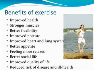 Benefits of exercise
•   Improved health
•   Stronger muscles
•   Better flexibility
•   Improved posture
•   Improved heart and lung system
•   Better appetite
•   Feeling more relaxed
•   Better social life
•   Improved quality of life
•   Reduced risk of disease and ill-health
 