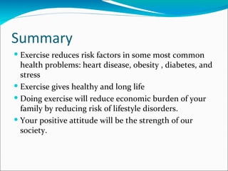 Summary
 Exercise reduces risk factors in some most common
  health problems: heart disease, obesity , diabetes, and
  stress
 Exercise gives healthy and long life
 Doing exercise will reduce economic burden of your
  family by reducing risk of lifestyle disorders.
 Your positive attitude will be the strength of our
  society.
 
