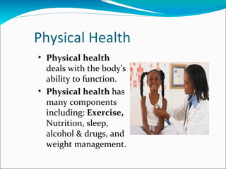 Physical Health
• Physical health
  deals with the body’s
  ability to function.
• Physical health has
  many components
  including: Exercise,
  Nutrition, sleep,
  alcohol & drugs, and
  weight management.
 