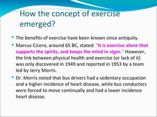 How the concept of exercise
   emerged?
 The benefits of exercise have been known since antiquity.
 Marcus Cicero, around 65 BC, stated: "It is exercise alone that
  supports the spirits, and keeps the mind in vigor." However,
  the link between physical health and exercise (or lack of it)
  was only discovered in 1949 and reported in 1953 by a team
  led by Jerry Morris.
 Dr. Morris noted that bus drivers had a sedentary occupation
  and a higher incidence of heart disease, while bus conductors
  were forced to move continually and had a lower incidence
  heart disease.
 