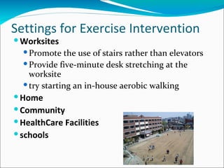 Settings for Exercise Intervention
 Worksites
   Promote the use of stairs rather than elevators
   Provide five-minute desk stretching at the
    worksite
   try starting an in-house aerobic walking
 Home
 Community
 HealthCare Facilities
 schools
 