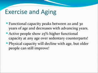 Exercise and Aging
 Functional capacity peaks between 20 and 30
  years of age and decreases with advancing years.
 Active people show 25% higher functional
  capacity at any age over sedentary counterparts!
 Physical capacity will decline with age, but older
  people can still improve!
 
