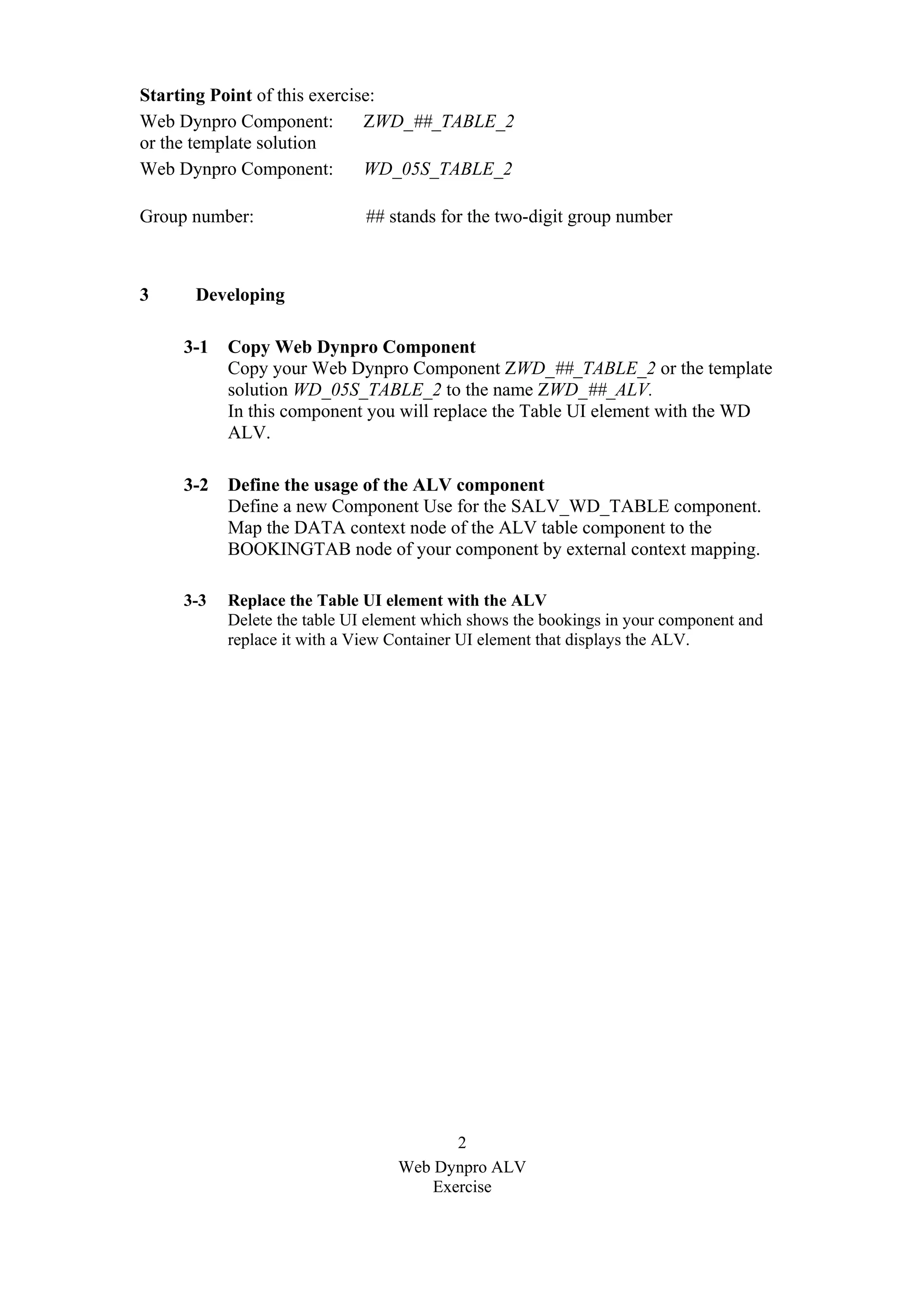 2
Web Dynpro ALV
Exercise
Starting Point of this exercise:
Web Dynpro Component: ZWD_##_TABLE_2
or the template solution
Web Dynpro Component: WD_05S_TABLE_2
Group number: ## stands for the two-digit group number
3 Developing
3-1 Copy Web Dynpro Component
Copy your Web Dynpro Component ZWD_##_TABLE_2 or the template
solution WD_05S_TABLE_2 to the name ZWD_##_ALV.
In this component you will replace the Table UI element with the WD
ALV.
3-2 Define the usage of the ALV component
Define a new Component Use for the SALV_WD_TABLE component.
Map the DATA context node of the ALV table component to the
BOOKINGTAB node of your component by external context mapping.
3-3 Replace the Table UI element with the ALV
Delete the table UI element which shows the bookings in your component and
replace it with a View Container UI element that displays the ALV.
 