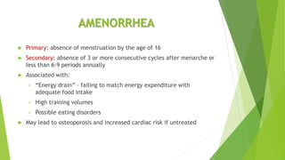AMENORRHEA
 Primary: absence of menstruation by the age of 16
 Secondary: absence of 3 or more consecutive cycles after menarche or
less than 6-9 periods annually
 Associated with:
• “Energy drain” – failing to match energy expenditure with
adequate food intake
• High training volumes
• Possible eating disorders
 May lead to osteoporosis and increased cardiac risk if untreated
 