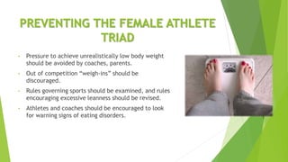 PREVENTING THE FEMALE ATHLETE
TRIAD
• Pressure to achieve unrealistically low body weight
should be avoided by coaches, parents.
• Out of competition “weigh-ins” should be
discouraged.
• Rules governing sports should be examined, and rules
encouraging excessive leanness should be revised.
• Athletes and coaches should be encouraged to look
for warning signs of eating disorders.
 