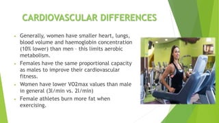 CARDIOVASCULAR DIFFERENCES
• Generally, women have smaller heart, lungs,
blood volume and haemoglobin concentration
(10% lower) than men – this limits aerobic
metabolism.
• Females have the same proportional capacity
as males to improve their cardiovascular
fitness.
• Women have lower VO2max values than male
in general (3l/min vs. 2l/min)
• Female athletes burn more fat when
exercising.
 