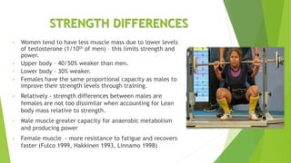 STRENGTH DIFFERENCES
• Women tend to have less muscle mass due to lower levels
of testosterone (1/10th of men) – this limits strength and
power.
• Upper body – 40/50% weaker than men.
• Lower body – 30% weaker.
• Females have the same proportional capacity as males to
improve their strength levels through training.
• Relatively - strength differences between males are
females are not too dissimilar when accounting for Lean
body mass relative to strength.
• Male muscle greater capacity for anaerobic metabolism
and producing power
• Female muscle - more resistance to fatigue and recovers
faster (Fulco 1999, Hakkinen 1993, Linnamo 1998)
 