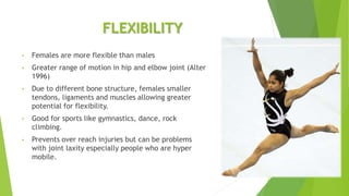 FLEXIBILITY
• Females are more flexible than males
• Greater range of motion in hip and elbow joint (Alter
1996)
• Due to different bone structure, females smaller
tendons, ligaments and muscles allowing greater
potential for flexibility.
• Good for sports like gymnastics, dance, rock
climbing.
• Prevents over reach injuries but can be problems
with joint laxity especially people who are hyper
mobile.
 