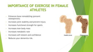IMPORTANCE OF EXERCISE IN FEMALE
ATHLETES
• Enhances bone remodelling (prevent
osteoporosis)
• Increases joint stability and prevent injury
• Increases functional strength for sports
• Increases lean body mass
• Increases metabolic rate
• Increases self esteem and confidence
• Reduces your dementia risk.
 