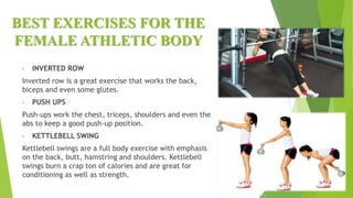 BEST EXERCISES FOR THE
FEMALE ATHLETIC BODY
• INVERTED ROW
Inverted row is a great exercise that works the back,
biceps and even some glutes.
• PUSH UPS
Push-ups work the chest, triceps, shoulders and even the
abs to keep a good push-up position.
• KETTLEBELL SWING
Kettlebell swings are a full body exercise with emphasis
on the back, butt, hamstring and shoulders. Kettlebell
swings burn a crap ton of calories and are great for
conditioning as well as strength.
 