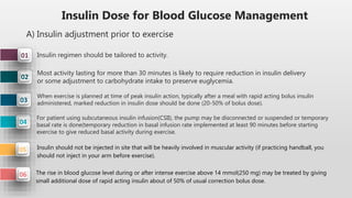 Insulin Dose for Blood Glucose Management
A) Insulin adjustment prior to exercise
04
03
02
01 Insulin regimen should be tailored to activity.
Most activity lasting for more than 30 minutes is likely to require reduction in insulin delivery
or some adjustment to carbohydrate intake to preserve euglycemia.
When exercise is planned at time of peak insulin action, typically after a meal with rapid acting bolus insulin
administered, marked reduction in insulin dose should be done (20-50% of bolus dose).
For patient using subcutaneous insulin infusion(CSII), the pump may be disconnected or suspended or temporary
basal rate is done(temporary reduction in basal infusion rate implemented at least 90 minutes before starting
exercise to give reduced basal activity during exercise.
05 Insulin should not be injected in site that will be heavily involved in muscular activity (if practicing handball, you
should not inject in your arm before exercise).
The rise in blood glucose level during or after intense exercise above 14 mmol(250 mg) may be treated by giving
small additional dose of rapid acting insulin about of 50% of usual correction bolus dose.
06
 