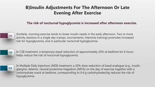 B)Insulin Adjustments For The Afternoon Or Late
Evening After Exercise
03
02
01
Similarly, morning exercise tends to lower insulin needs in the early afternoon. Two or more
activity sessions in a single day (camps, tournaments, intensive training) promotes increased
risk for hypoglycemia, and in particular nocturnal hypoglycemia.
In CSII treatment, a temporary basal reduction of approximately 20% at bedtime for 6 hours
helps reduce the risk of nocturnal hypoglycemia.
In Multiple Daily Injections (MDI) treatment, a 20% dose reduction of basal analogue (e.g., insulin
glargine, detemir, neutral protamine Hagedorn [NPH]) on the day of exercise together with a
carbohydrate snack at bedtime, corresponding to 0.4 g carbohydrates/kg reduces the risk of
hypoglycemia.
The risk of nocturnal hypoglycemia is increased after afternoon exercise.
 