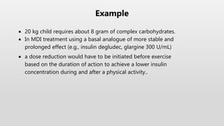  20 kg child requires about 8 gram of complex carbohydrates.
 In MDI treatment using a basal analogue of more stable and
prolonged effect (e.g., insulin degludec, glargine 300 U/mL)
 a dose reduction would have to be initiated before exercise
based on the duration of action to achieve a lower insulin
concentration during and after a physical activity..
Example
 