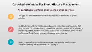 Carbohydrate Intake For Blood Glucose Management
A) Carbohydrate intake prior to and during exercise:
The type and amount of carbohydrates required should be tailored to specific
activities.
Carbohydrate intake may not be required prior to moderate intensity exercise if of
short duration (30 minutes’ duration under basal insulin conditions, 0.2 to 0.5 g/kg/h
may be required to maintain euglycemia, but in some circumstances, or for optimal
performance, 1 g/kg/h may be required to avoid hyperglycemia.
Under hyperinsulinemia conditions where pre-exercise bolus insulin remains
active or is peaking, we recommend 1 to 1.5 g/kg/h.
 